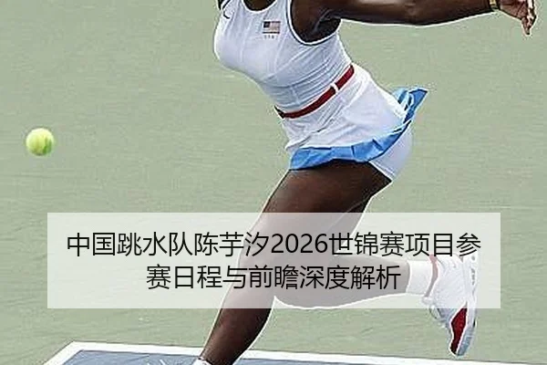 中国跳水队陈芋汐2026世锦赛项目参赛日程与前瞻深度解析